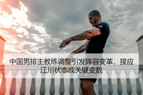 中国男排主教练调整引发阵容变革，接应江川状态成关键变数